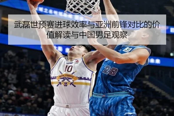 武磊世预赛进球效率与亚洲前锋对比的价值解读与中国男足观察 - kaiyun