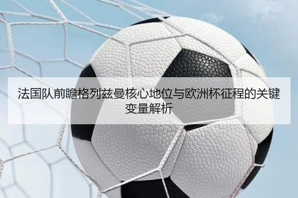 法国队前瞻格列兹曼核心地位与欧洲杯征程的关键变量解析 | kaiyun