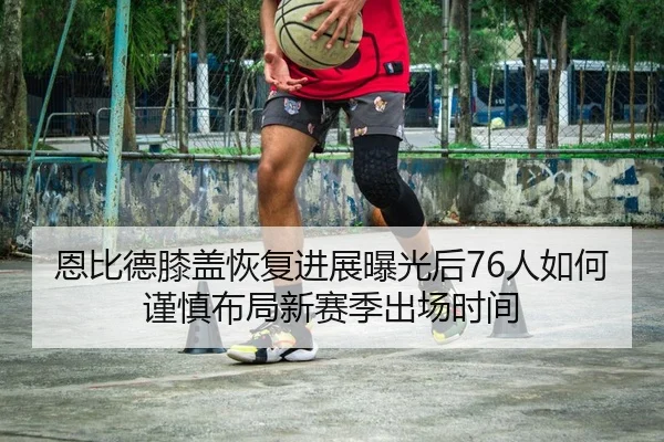 恩比德膝盖恢复进展曝光后76人如何谨慎布局新赛季出场时间 | kaiyun