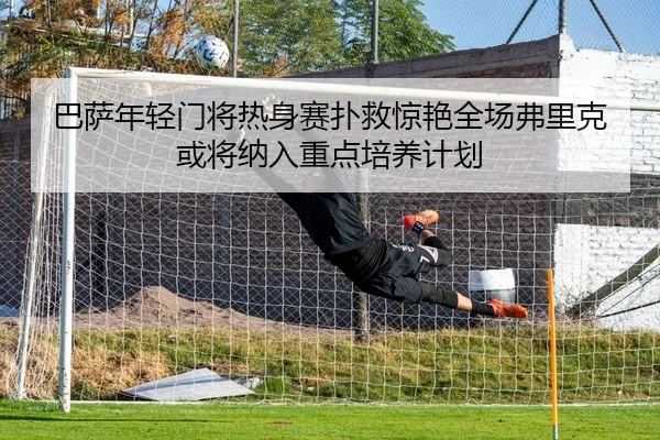 巴萨年轻门将热身赛扑救惊艳全场弗里克或将纳入重点培养计划 | kaiyun